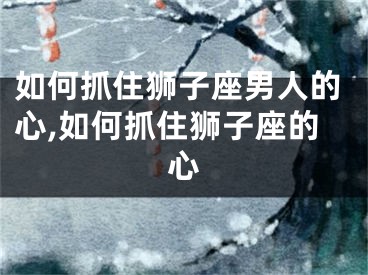 如何抓住狮子座男人的心,如何抓住狮子座的心