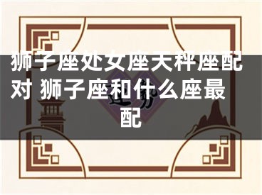 狮子座处女座天秤座配对 狮子座和什么座最配