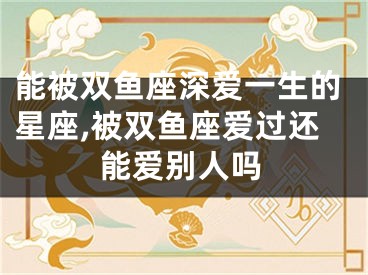 能被双鱼座深爱一生的星座,被双鱼座爱过还能爱别人吗