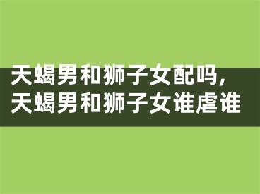 天蝎男和狮子女配吗,天蝎男和狮子女谁虐谁