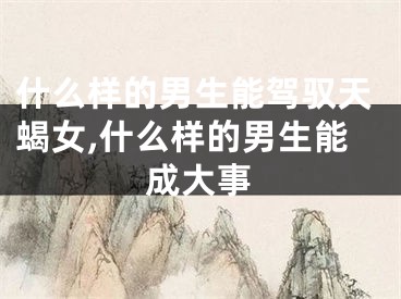 什么样的男生能驾驭天蝎女,什么样的男生能成大事