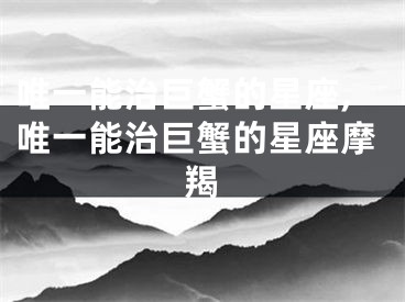 唯一能治巨蟹的星座,唯一能治巨蟹的星座摩羯