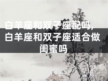 白羊座和双子座配吗,白羊座和双子座适合做闺蜜吗