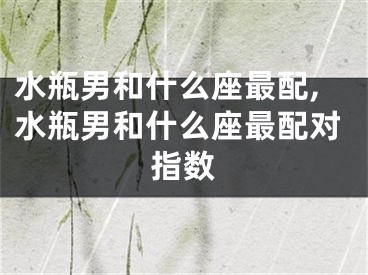 水瓶男和什么座最配,水瓶男和什么座最配对指数