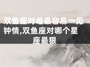 双鱼座对谁最容易一见钟情,双鱼座对哪个星座最狠