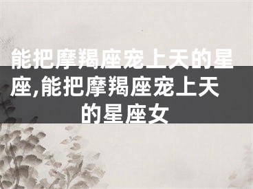 能把摩羯座宠上天的星座,能把摩羯座宠上天的星座女