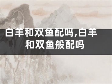 白羊和双鱼配吗,白羊和双鱼般配吗
