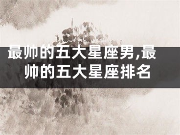 最帅的五大星座男,最帅的五大星座排名