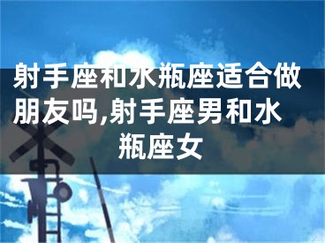 射手座和水瓶座适合做朋友吗,射手座男和水瓶座女