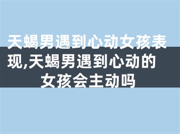天蝎男遇到心动女孩表现,天蝎男遇到心动的女孩会主动吗