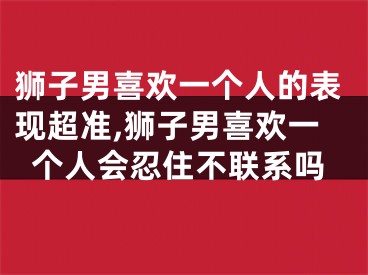 狮子男喜欢一个人的表现超准,狮子男喜欢一个人会忍住不联系吗