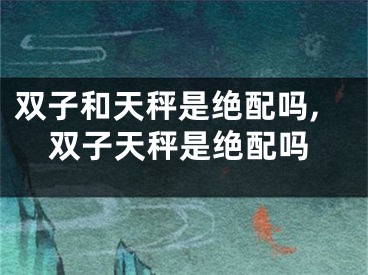 双子和天秤是绝配吗,双子天秤是绝配吗