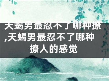 天蝎男最忍不了哪种撩,天蝎男最忍不了哪种撩人的感觉