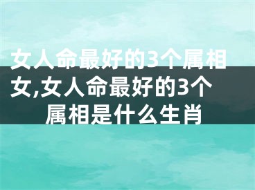 女人命最好的3个属相女,女人命最好的3个属相是什么生肖