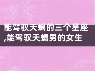 能驾驭天蝎的三个星座,能驾驭天蝎男的女生