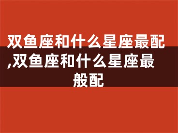 双鱼座和什么星座最配,双鱼座和什么星座最般配