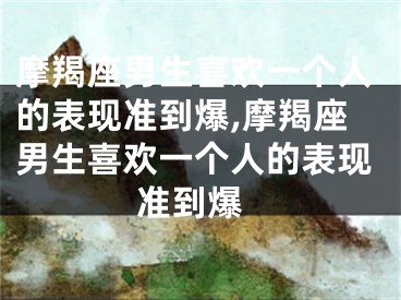 摩羯座男生喜欢一个人的表现准到爆,摩羯座男生喜欢一个人的表现 准到爆