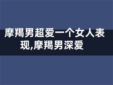 摩羯男超爱一个女人表现,摩羯男深爱