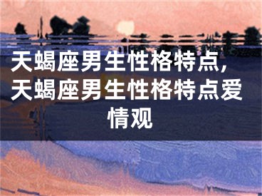 天蝎座男生性格特点,天蝎座男生性格特点爱情观