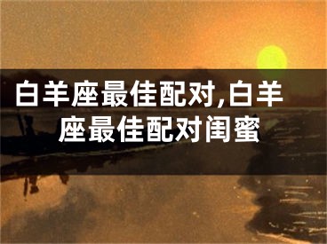 白羊座最佳配对,白羊座最佳配对闺蜜