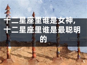 十二星座里谁是女神,十二星座里谁是最聪明的