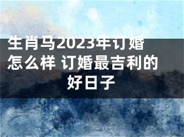 生肖马2023年订婚怎么样 订婚最吉利的好日子