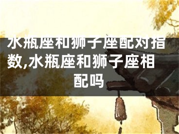水瓶座和狮子座配对指数,水瓶座和狮子座相配吗