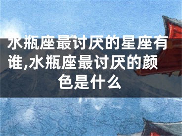 水瓶座最讨厌的星座有谁,水瓶座最讨厌的颜色是什么