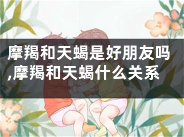 摩羯和天蝎是好朋友吗,摩羯和天蝎什么关系