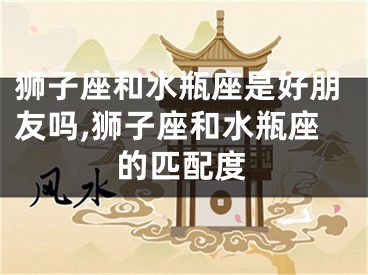 狮子座和水瓶座是好朋友吗,狮子座和水瓶座的匹配度