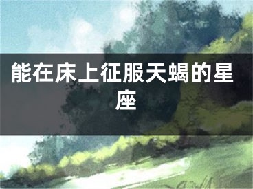 能在床上征服天蝎的星座