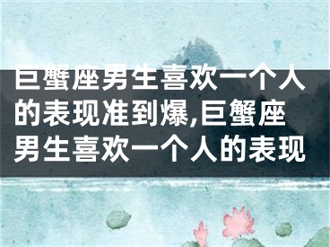 巨蟹座男生喜欢一个人的表现准到爆,巨蟹座男生喜欢一个人的表现