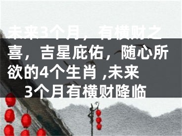 未来3个月，有横财之喜，吉星庇佑，随心所欲的4个生肖 ,未来3个月有横财降临