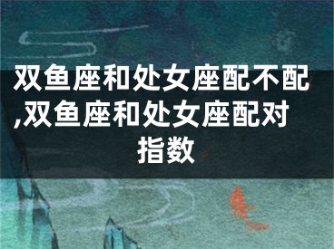双鱼座和处女座配不配,双鱼座和处女座配对指数