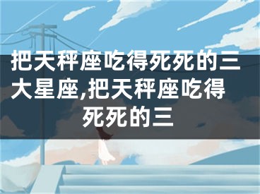 把天秤座吃得死死的三大星座,把天秤座吃得死死的三