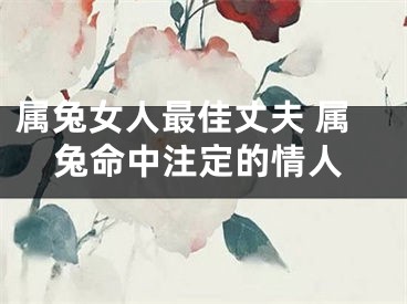 属兔女人最佳丈夫 属兔命中注定的情人