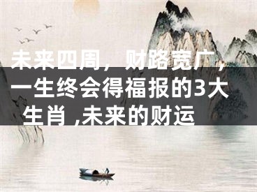 未来四周，财路宽广，一生终会得福报的3大生肖 ,未来的财运