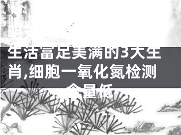 明天开始，桃花顺心，生活富足美满的3大生肖,细胞一氧化氮检测含量低