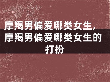 摩羯男偏爱哪类女生,摩羯男偏爱哪类女生的打扮
