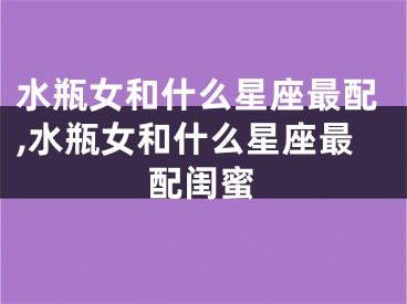水瓶女和什么星座最配,水瓶女和什么星座最配闺蜜