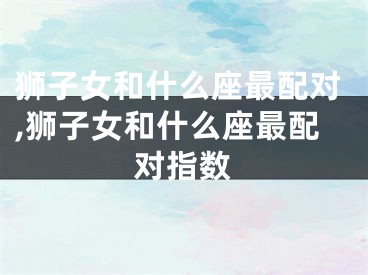 狮子女和什么座最配对,狮子女和什么座最配对指数