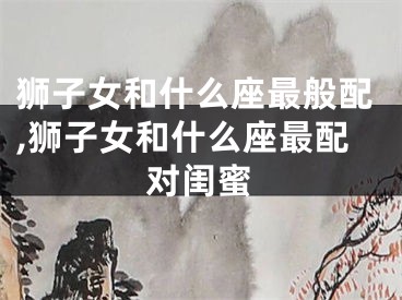 狮子女和什么座最般配,狮子女和什么座最配对闺蜜