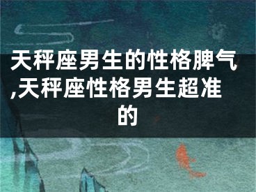 天秤座男生的性格脾气,天秤座性格男生超准的