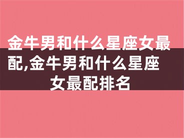 金牛男和什么星座女最配,金牛男和什么星座女最配排名