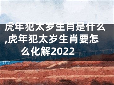 虎年犯太岁生肖是什么,虎年犯太岁生肖要怎么化解2022