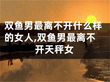 双鱼男最离不开什么样的女人,双鱼男最离不开天秤女