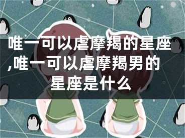 唯一可以虐摩羯的星座,唯一可以虐摩羯男的星座是什么