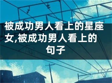 被成功男人看上的星座女,被成功男人看上的句子
