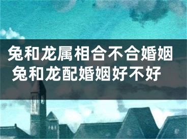 兔和龙属相合不合婚姻 兔和龙配婚姻好不好