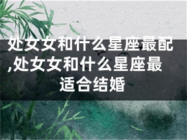 处女女和什么星座最配,处女女和什么星座最适合结婚
